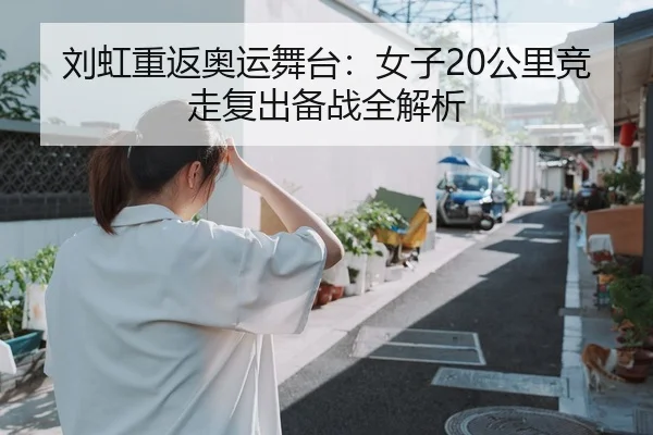 刘虹重返奥运舞台：女子20公里竞走复出备战全解析
